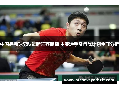 中国乒乓球男队最新阵容揭晓 主要选手及备战计划全面分析